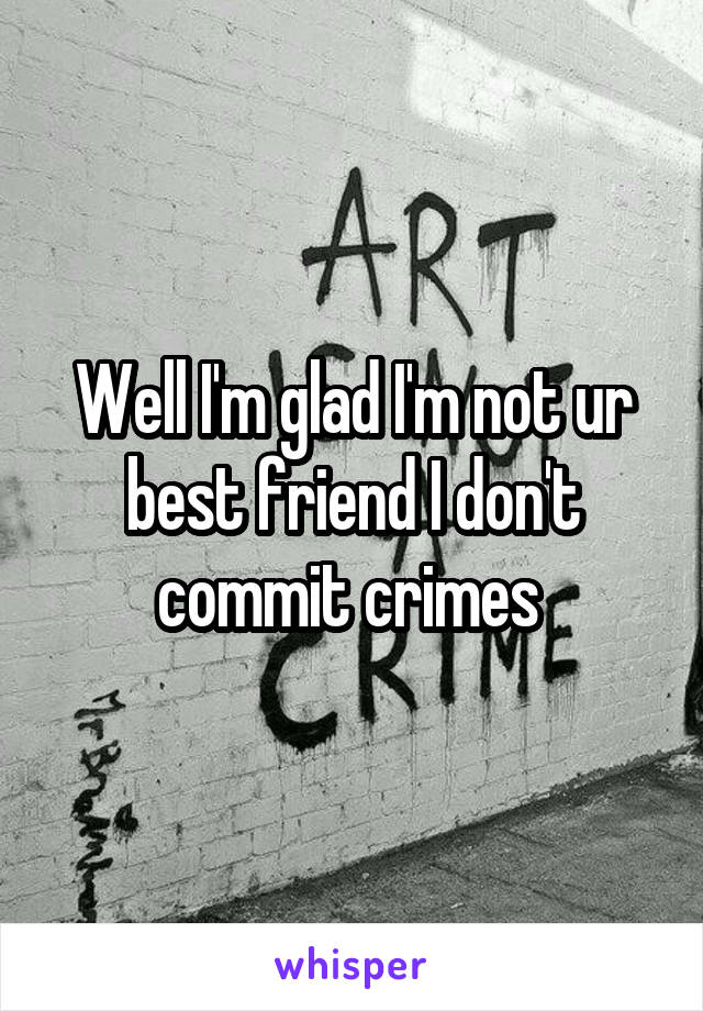 Well I'm glad I'm not ur best friend I don't commit crimes 