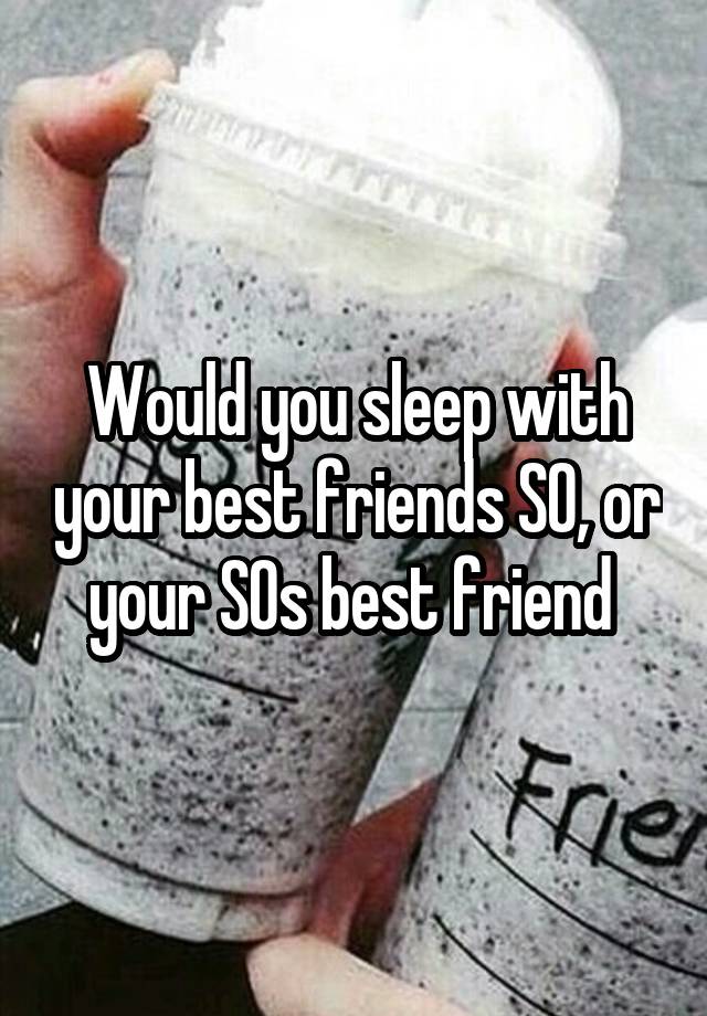 Would you sleep with your best friends SO, or your SOs best friend 