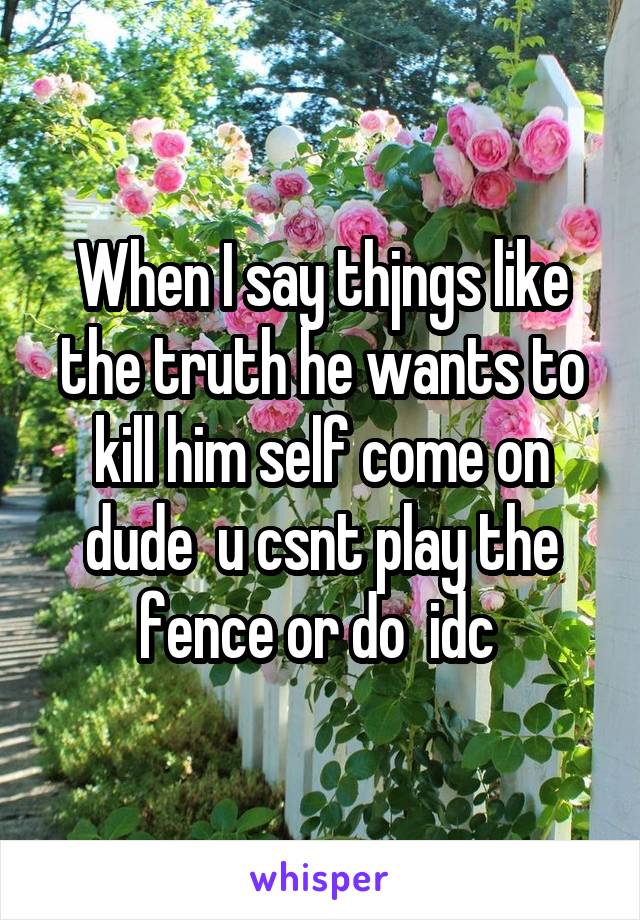 When I say thjngs like the truth he wants to kill him self come on dude  u csnt play the fence or do  idc 