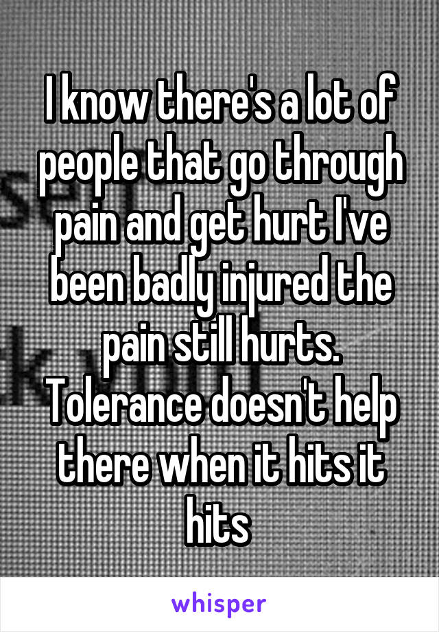 I know there's a lot of people that go through pain and get hurt I've been badly injured the pain still hurts. Tolerance doesn't help there when it hits it hits 