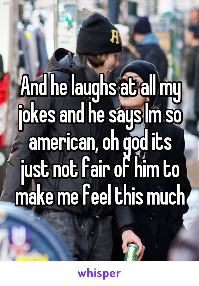 And he laughs at all my jokes and he says Im so american, oh god its just not fair of him to make me feel this much