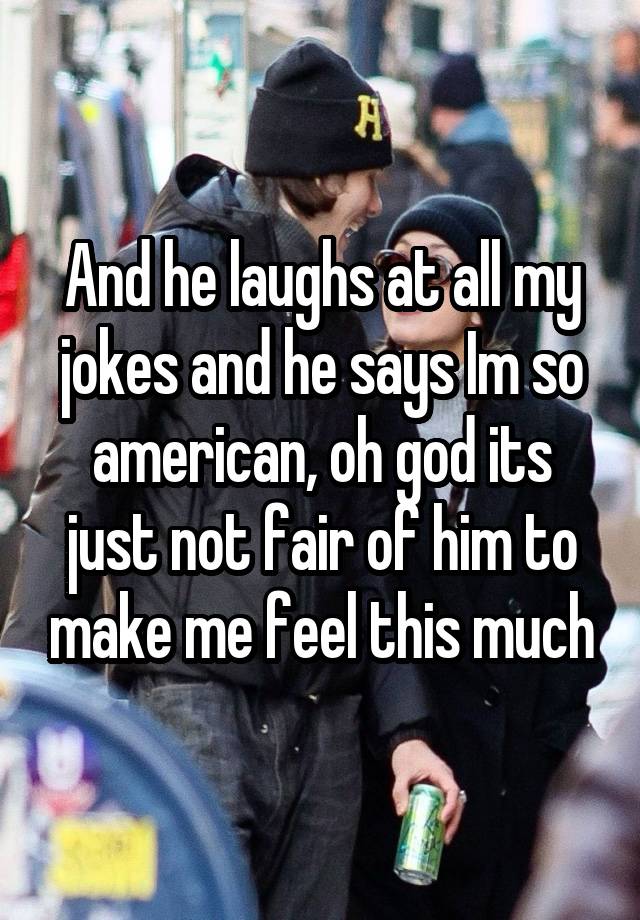 And he laughs at all my jokes and he says Im so american, oh god its just not fair of him to make me feel this much