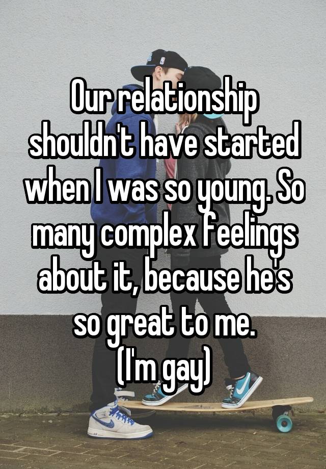 Our relationship shouldn't have started when I was so young. So many complex feelings about it, because he's so great to me.
(I'm gay)