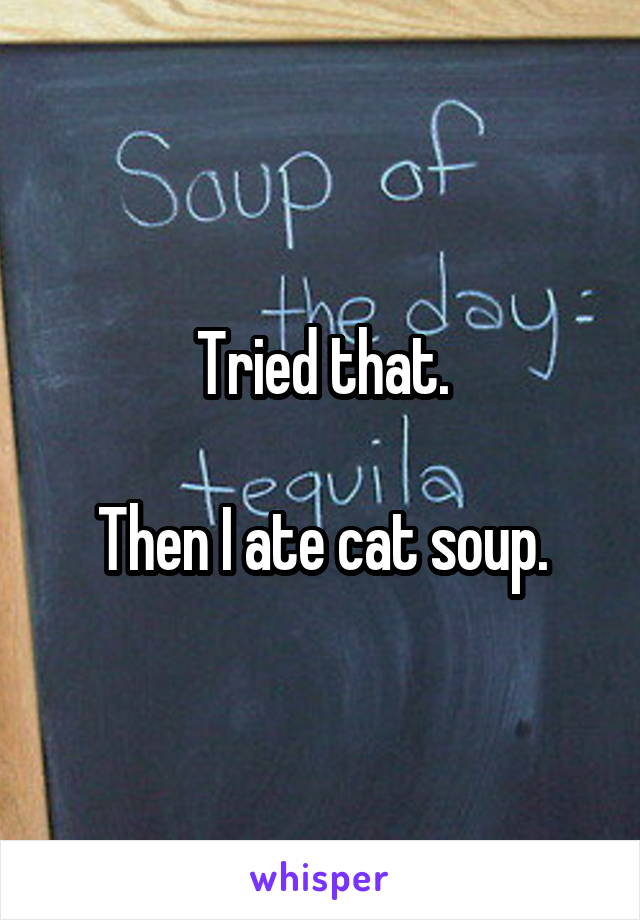 Tried that.

Then I ate cat soup.