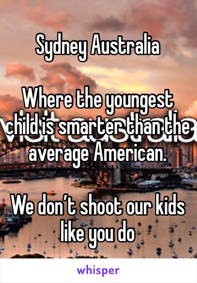 Sydney Australia

Where the youngest child is smarter than the average American.

We don’t shoot our kids like you do