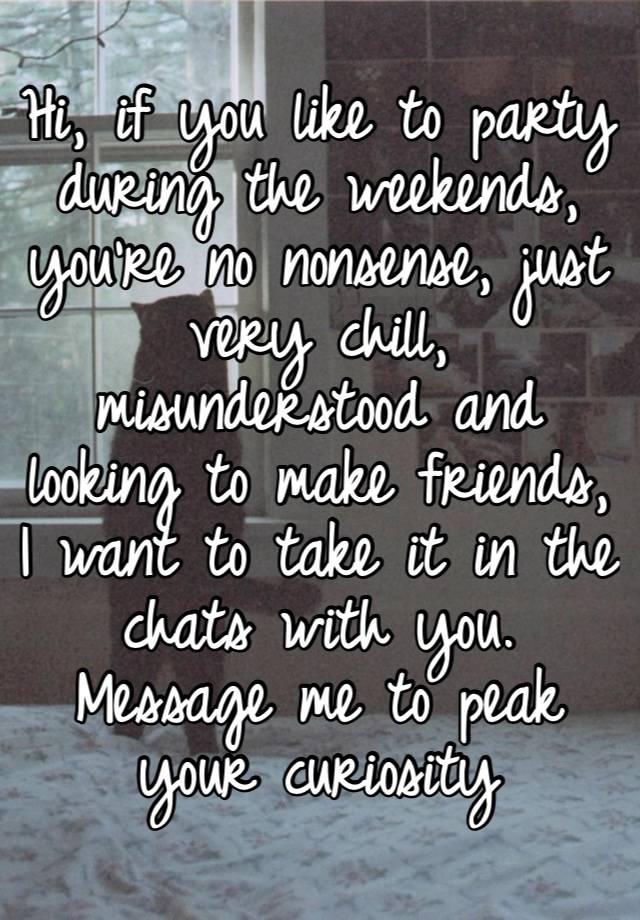 Hi, if you like to party during the weekends, you’re no nonsense, just very chill, misunderstood and looking to make friends, I want to take it in the chats with you. Message me to peak your curiosity