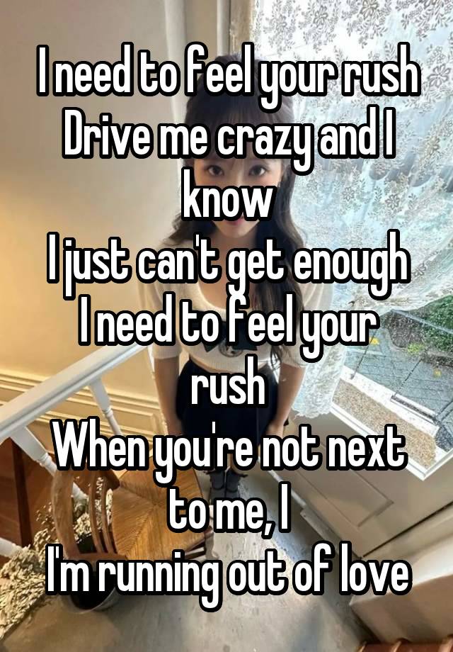 I need to feel your rush
Drive me crazy and I know
I just can't get enough
I need to feel your rush
When you're not next to me, I
I'm running out of love