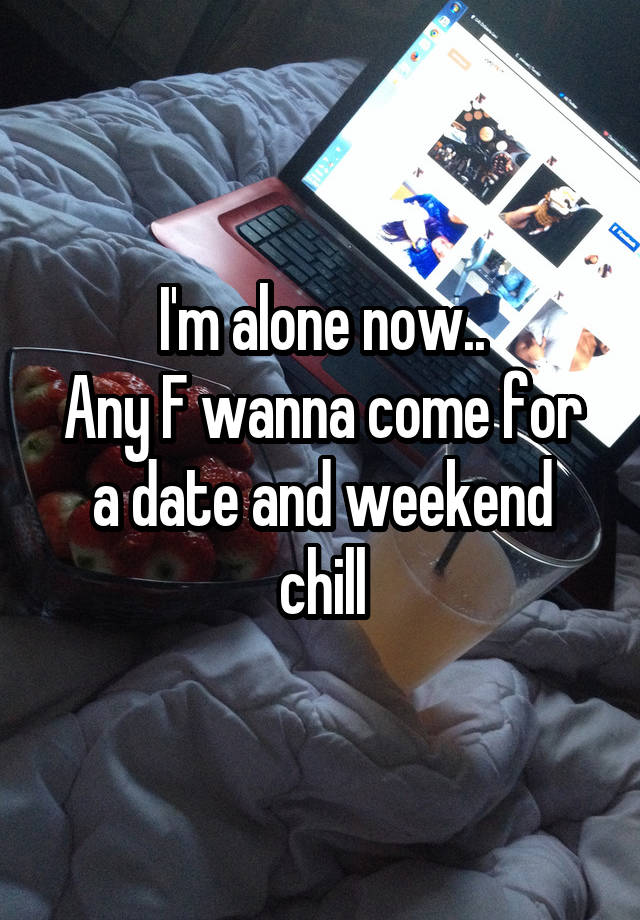 I'm alone now..
Any F wanna come for a date and weekend chill