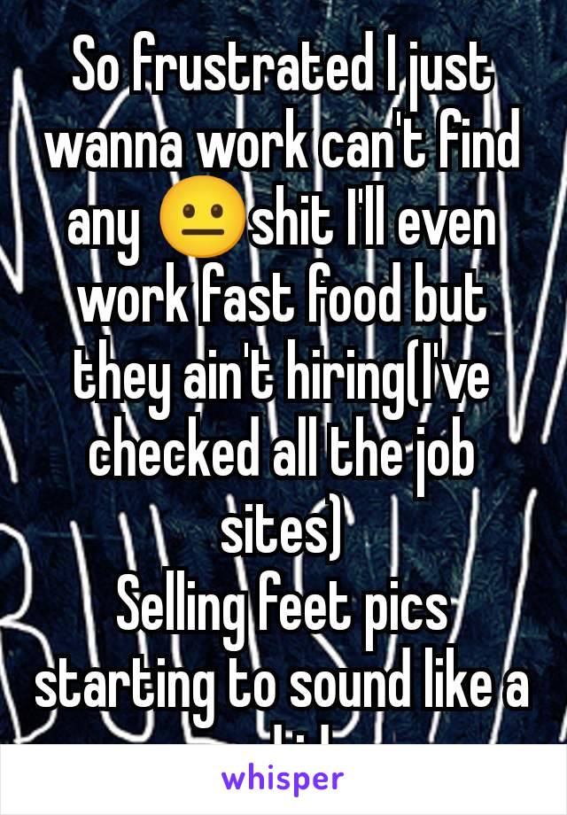 So frustrated I just wanna work can't find any 😐shit I'll even work fast food but they ain't hiring(I've checked all the job sites)
Selling feet pics starting to sound like a good idea