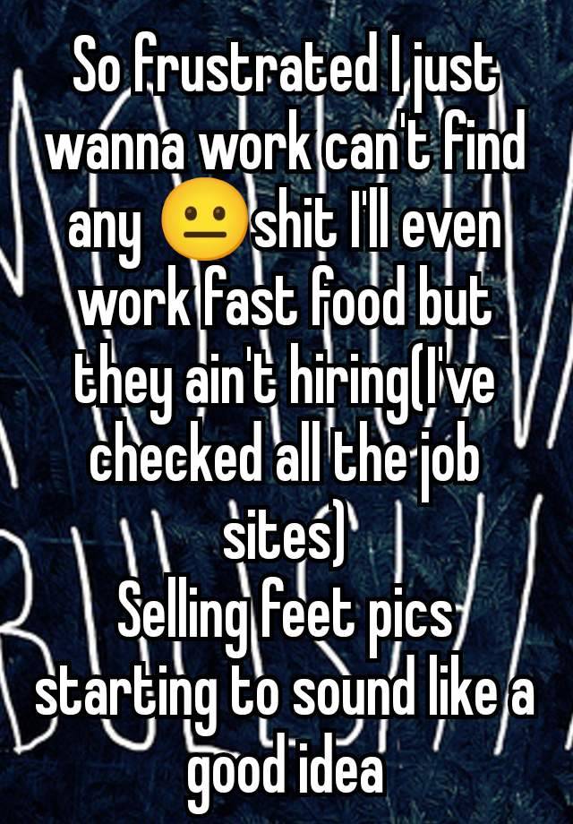 So frustrated I just wanna work can't find any 😐shit I'll even work fast food but they ain't hiring(I've checked all the job sites)
Selling feet pics starting to sound like a good idea