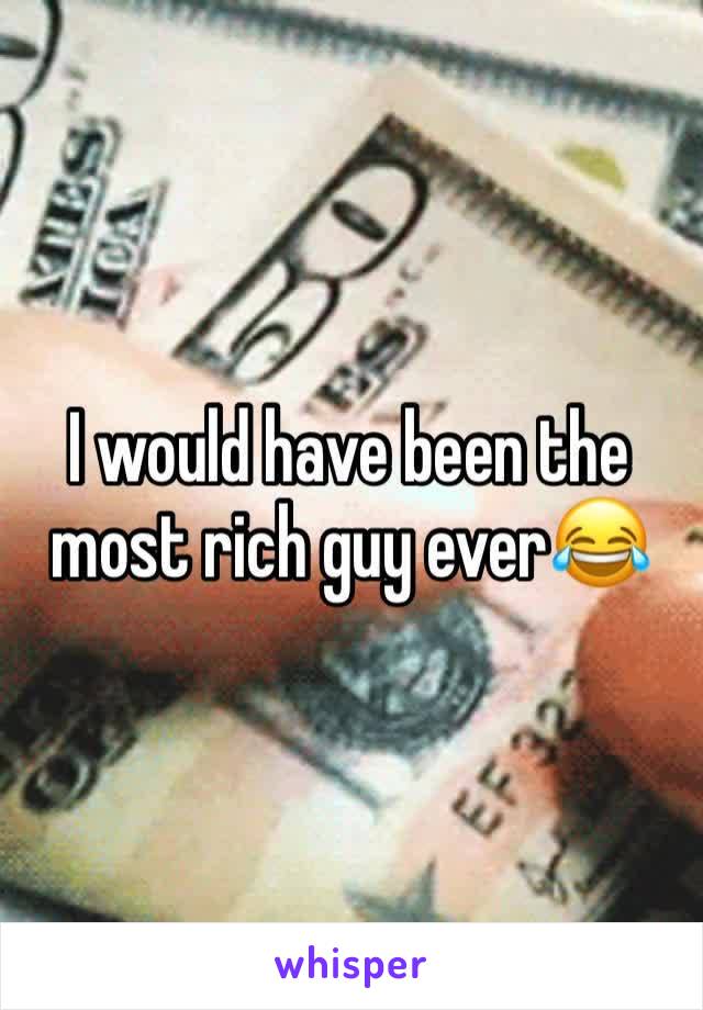 I would have been the most rich guy ever😂