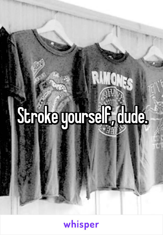 Stroke yourself, dude.