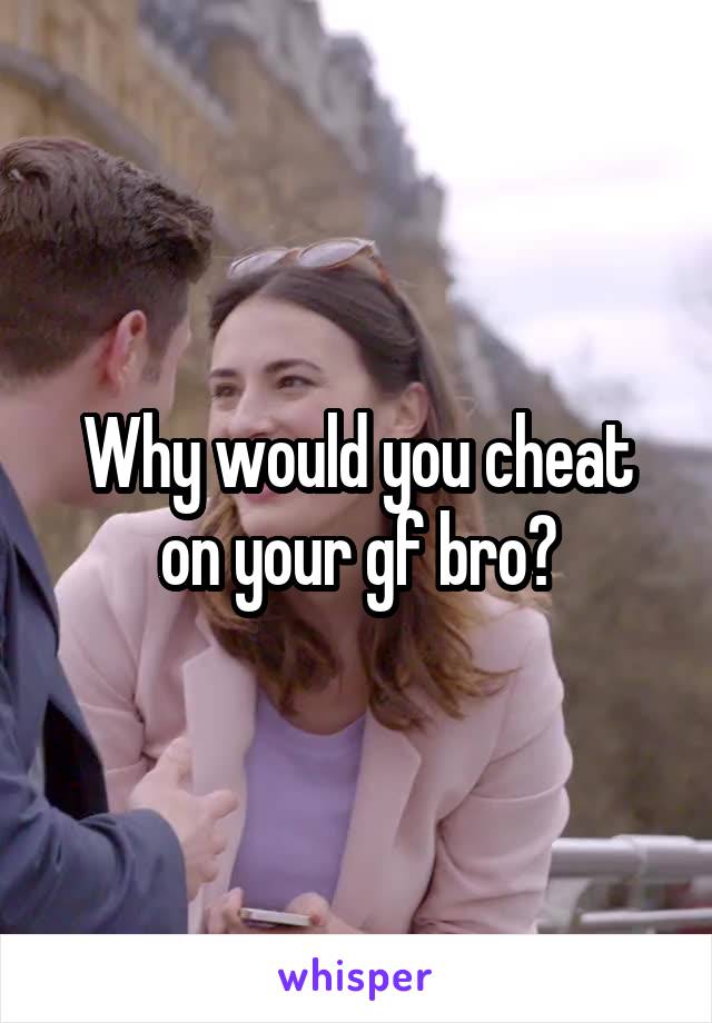 Why would you cheat on your gf bro?