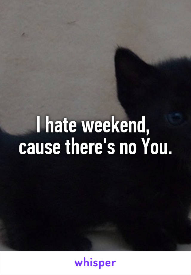 I hate weekend, 
cause there's no You.