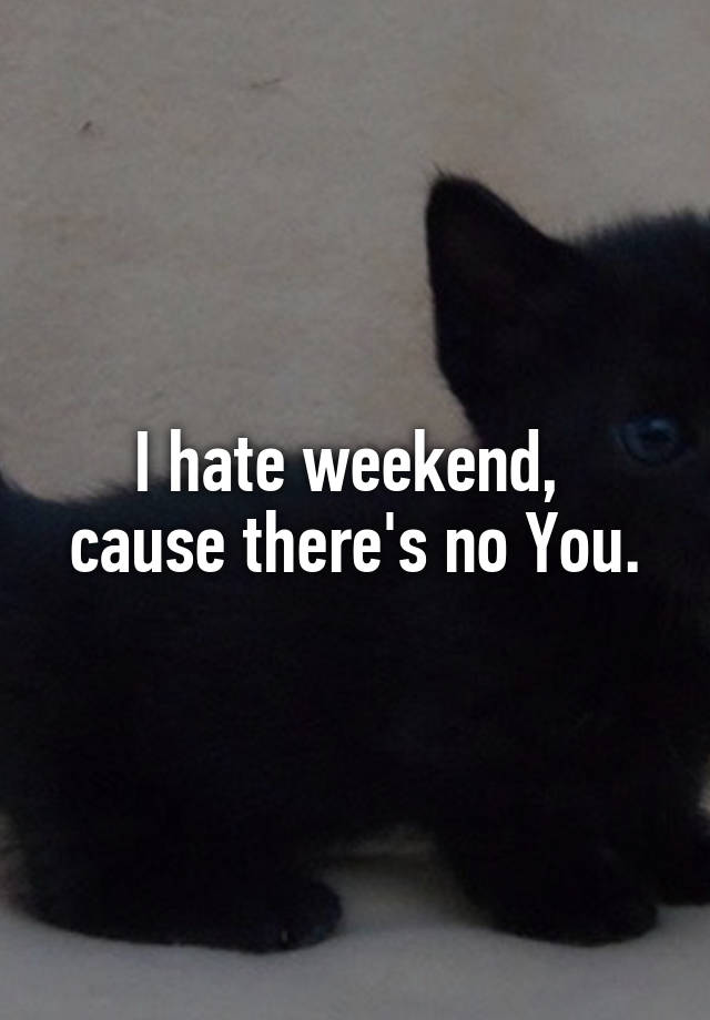 I hate weekend, 
cause there's no You.