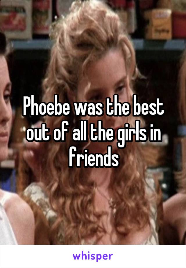 Phoebe was the best out of all the girls in friends