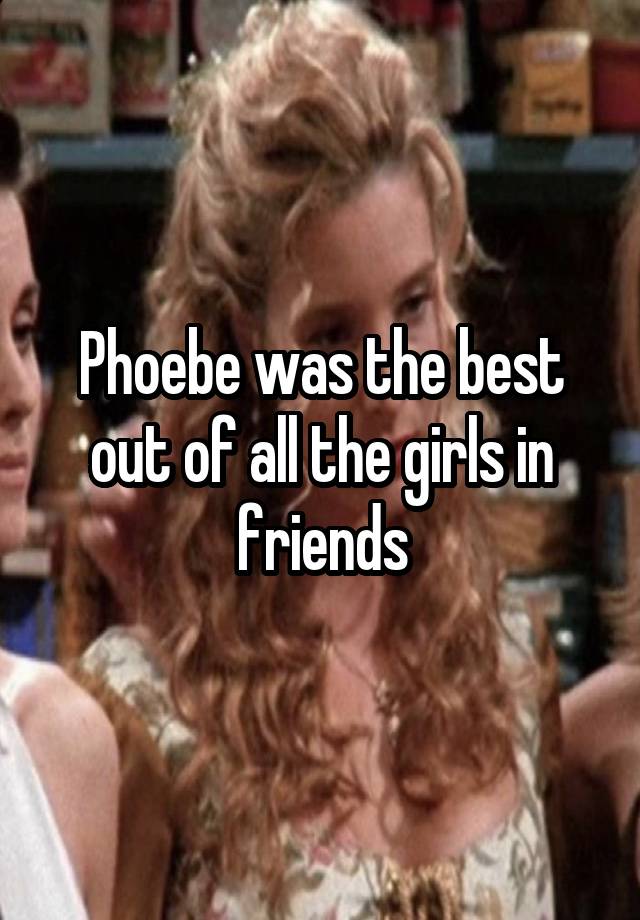 Phoebe was the best out of all the girls in friends