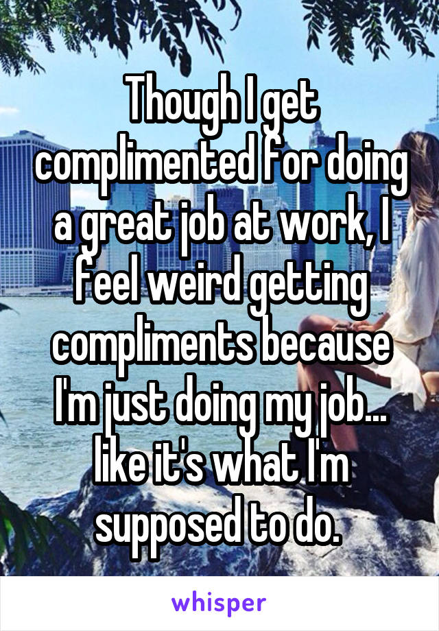 Though I get complimented for doing a great job at work, I feel weird getting compliments because I'm just doing my job... like it's what I'm supposed to do. 