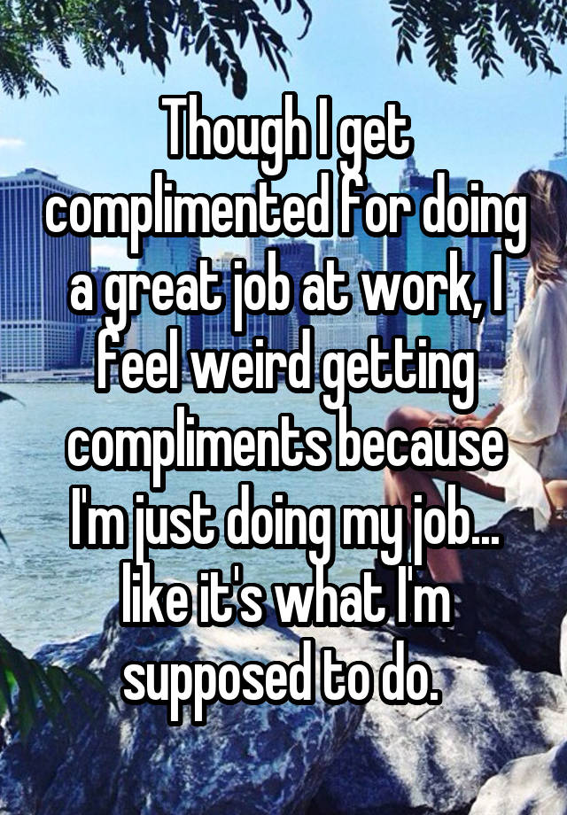 Though I get complimented for doing a great job at work, I feel weird getting compliments because I'm just doing my job... like it's what I'm supposed to do. 