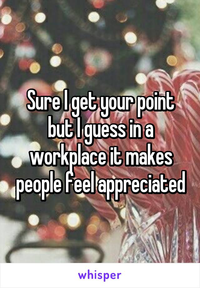 Sure I get your point but I guess in a workplace it makes people feel appreciated