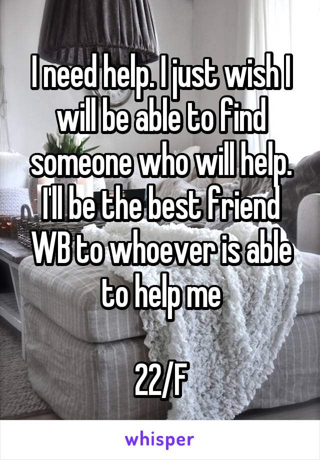 I need help. I just wish I will be able to find someone who will help. I'll be the best friend WB to whoever is able to help me

22/F