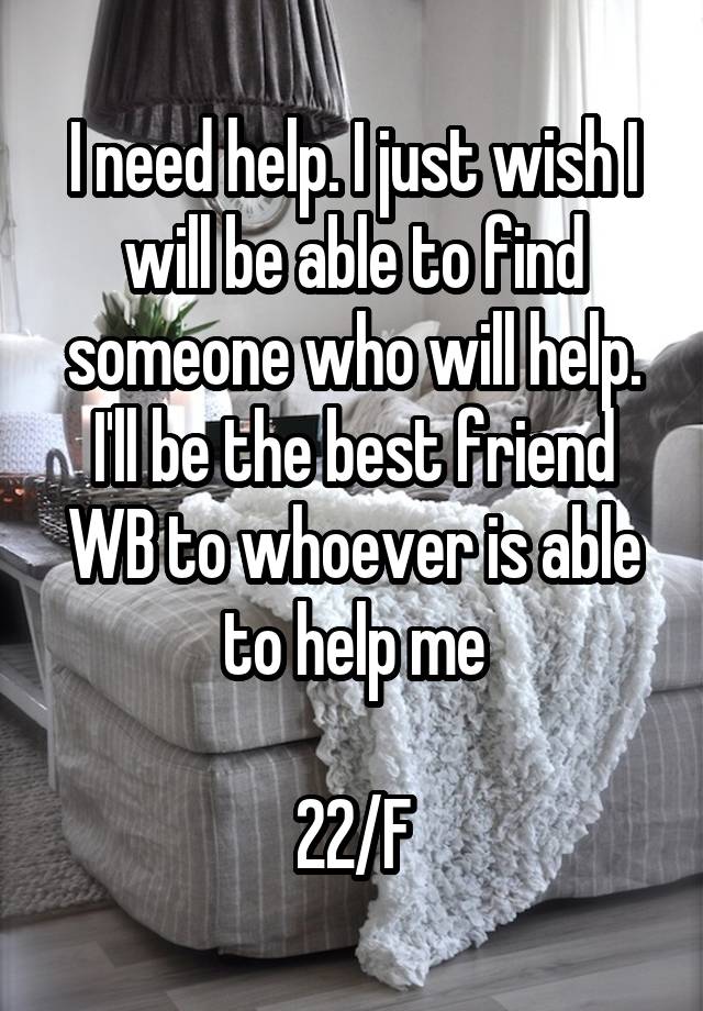 I need help. I just wish I will be able to find someone who will help. I'll be the best friend WB to whoever is able to help me

22/F