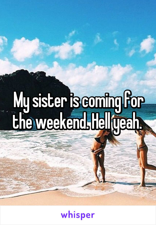 My sister is coming for the weekend. Hell yeah. 