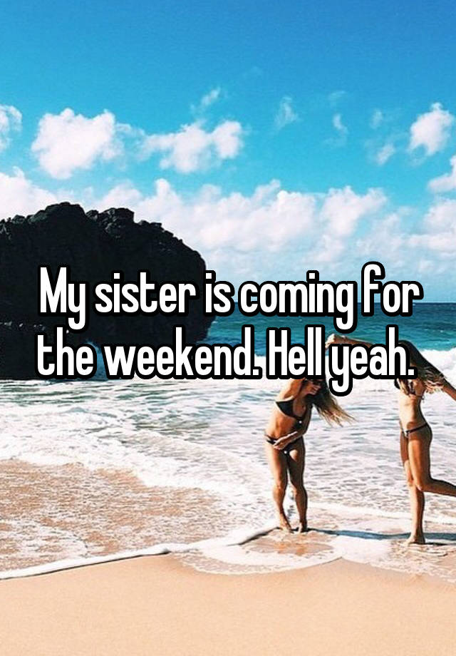 My sister is coming for the weekend. Hell yeah. 