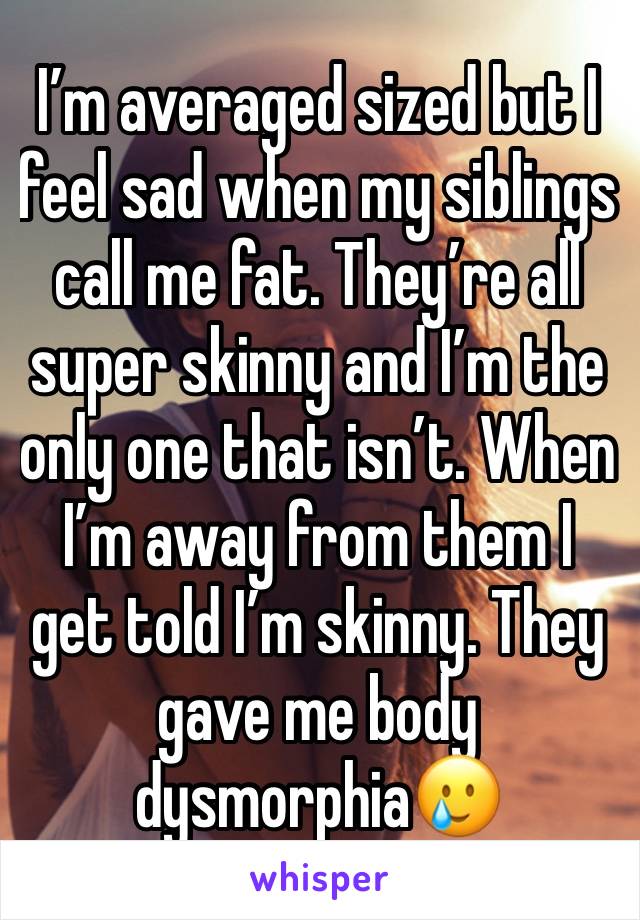 I’m averaged sized but I feel sad when my siblings call me fat. They’re all super skinny and I’m the only one that isn’t. When I’m away from them I get told I’m skinny. They gave me body dysmorphia🥲