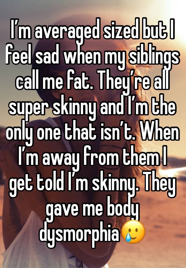 I’m averaged sized but I feel sad when my siblings call me fat. They’re all super skinny and I’m the only one that isn’t. When I’m away from them I get told I’m skinny. They gave me body dysmorphia🥲