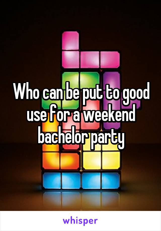 Who can be put to good use for a weekend bachelor party