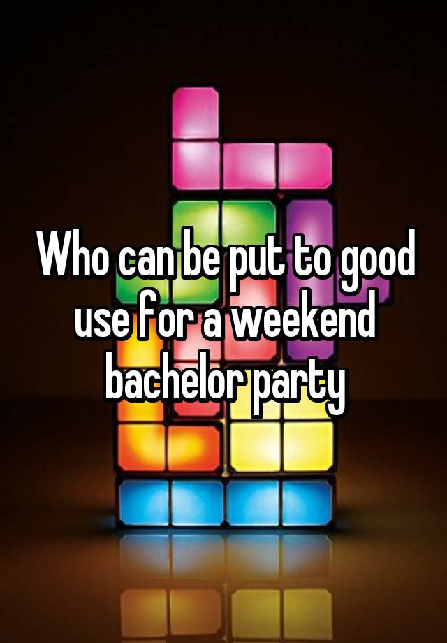 Who can be put to good use for a weekend bachelor party