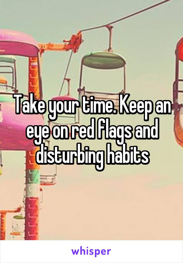 Take your time. Keep an eye on red flags and disturbing habits