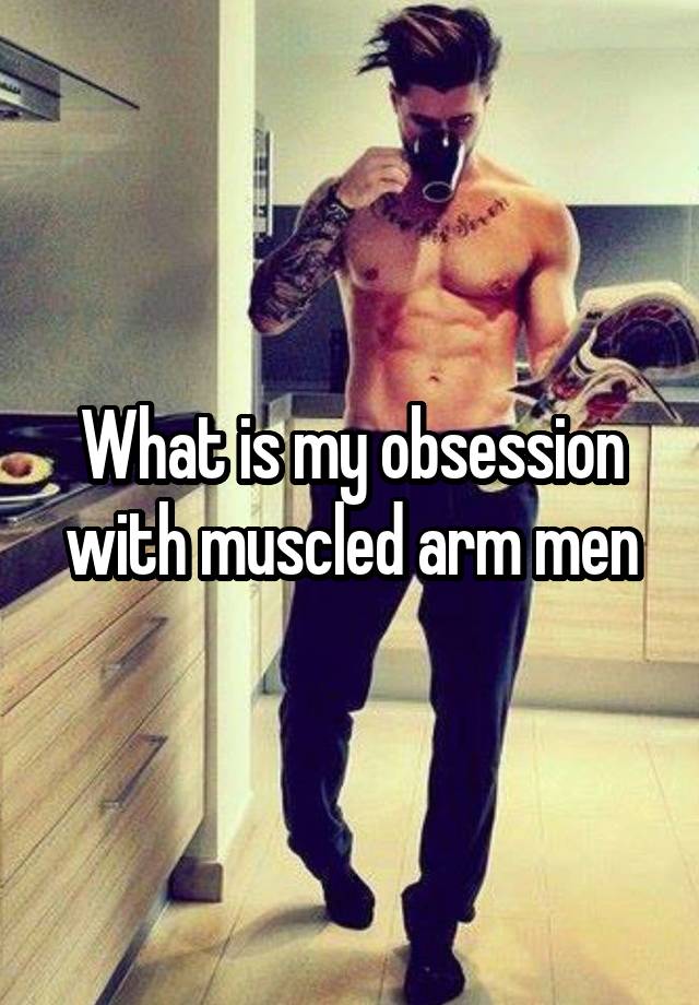 What is my obsession with muscled arm men