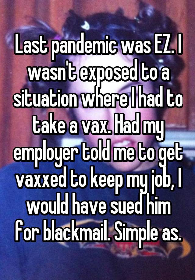 Last pandemic was EZ. I wasn't exposed to a situation where I had to take a vax. Had my employer told me to get vaxxed to keep my job, I would have sued him for blackmail. Simple as.