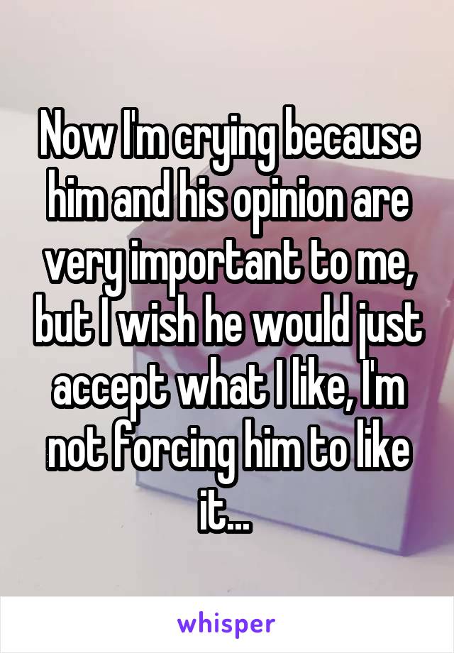 Now I'm crying because him and his opinion are very important to me, but I wish he would just accept what I like, I'm not forcing him to like it... 