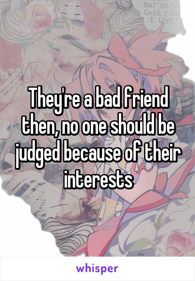 They're a bad friend then, no one should be judged because of their interests