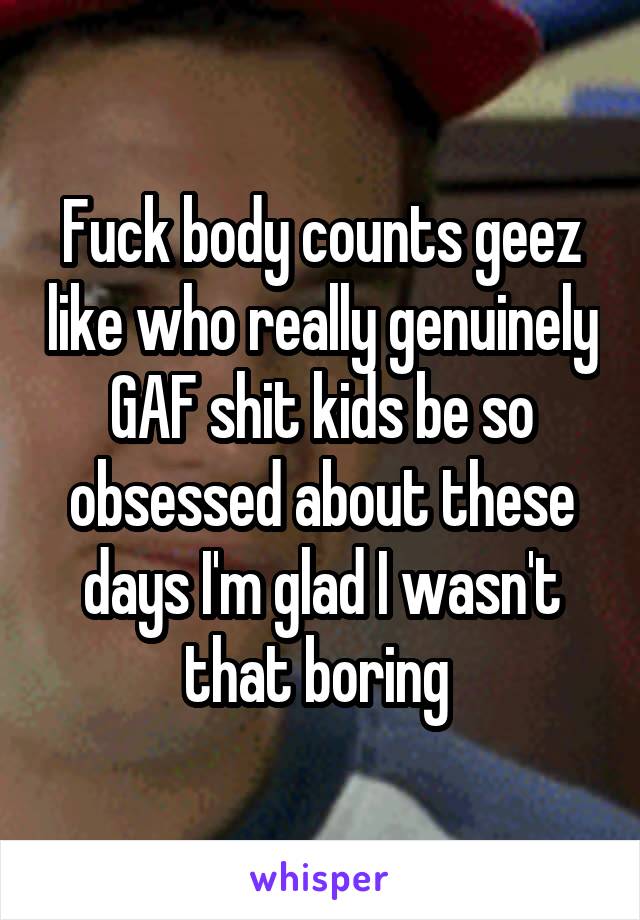 Fuck body counts geez like who really genuinely GAF shit kids be so obsessed about these days I'm glad I wasn't that boring 