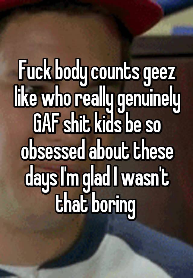 Fuck body counts geez like who really genuinely GAF shit kids be so obsessed about these days I'm glad I wasn't that boring 