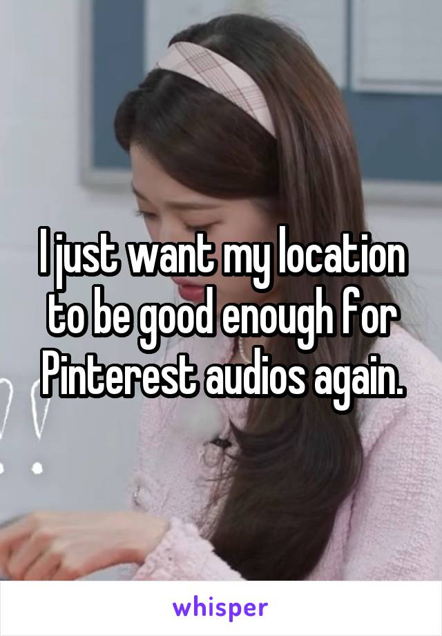 I just want my location to be good enough for Pinterest audios again.