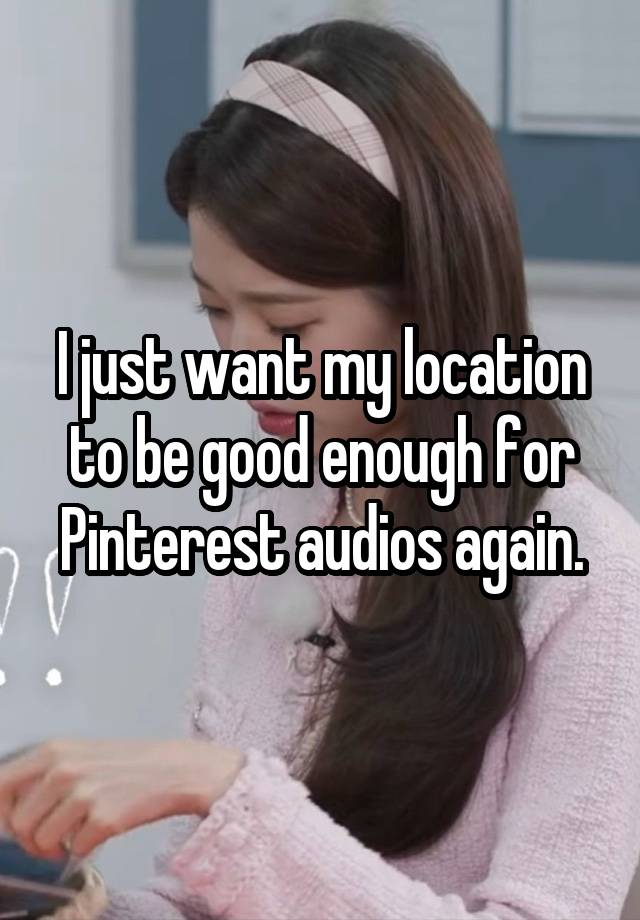 I just want my location to be good enough for Pinterest audios again.