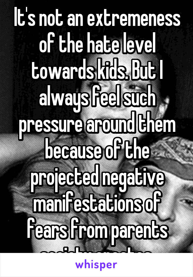 It's not an extremeness of the hate level towards kids. But I always feel such pressure around them because of the projected negative manifestations of fears from parents society creates.