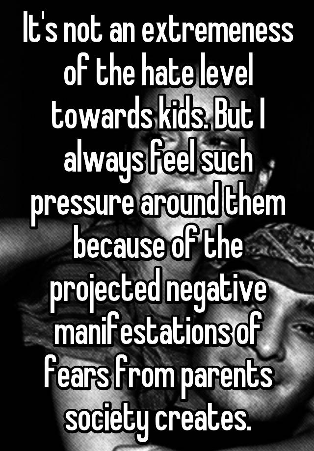 It's not an extremeness of the hate level towards kids. But I always feel such pressure around them because of the projected negative manifestations of fears from parents society creates.