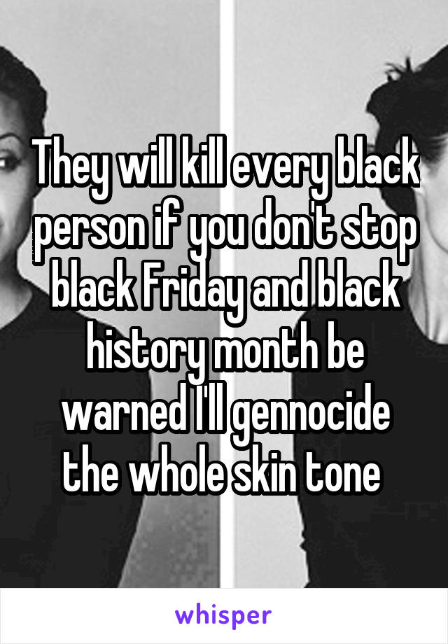They will kill every black person if you don't stop black Friday and black history month be warned I'll gennocide the whole skin tone 