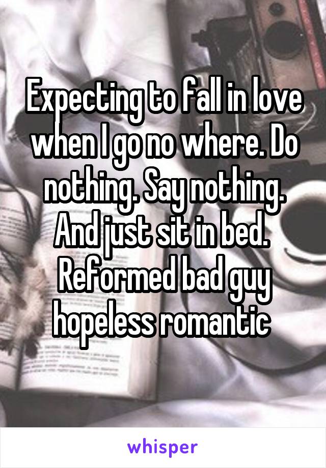 Expecting to fall in love when I go no where. Do nothing. Say nothing. And just sit in bed. 
Reformed bad guy hopeless romantic 
