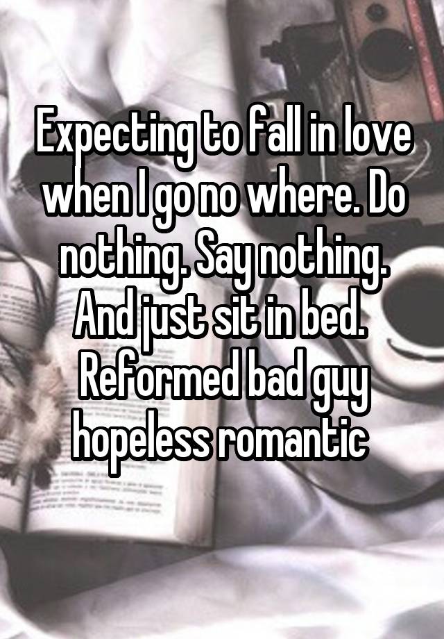 Expecting to fall in love when I go no where. Do nothing. Say nothing. And just sit in bed. 
Reformed bad guy hopeless romantic 
