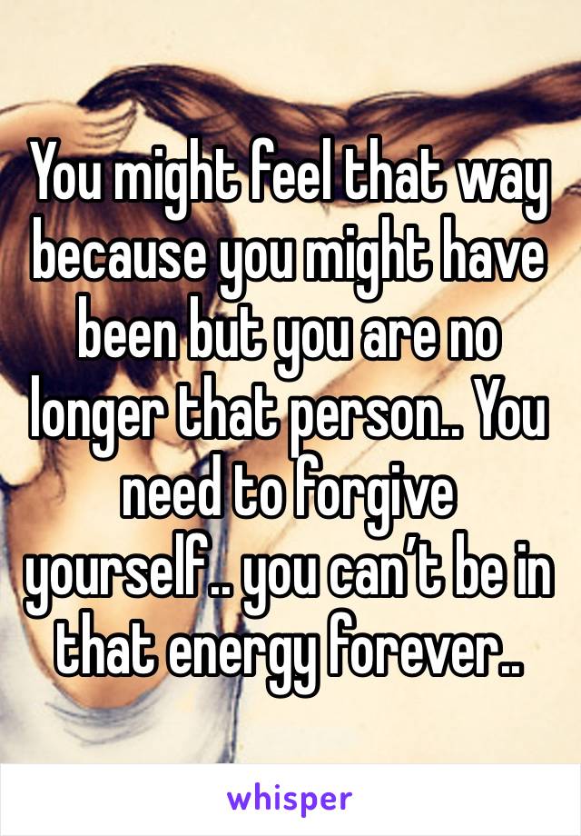 You might feel that way because you might have been but you are no longer that person.. You need to forgive yourself.. you can’t be in that energy forever.. 