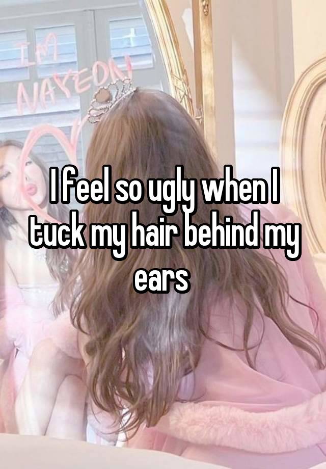 I feel so ugly when I tuck my hair behind my ears 