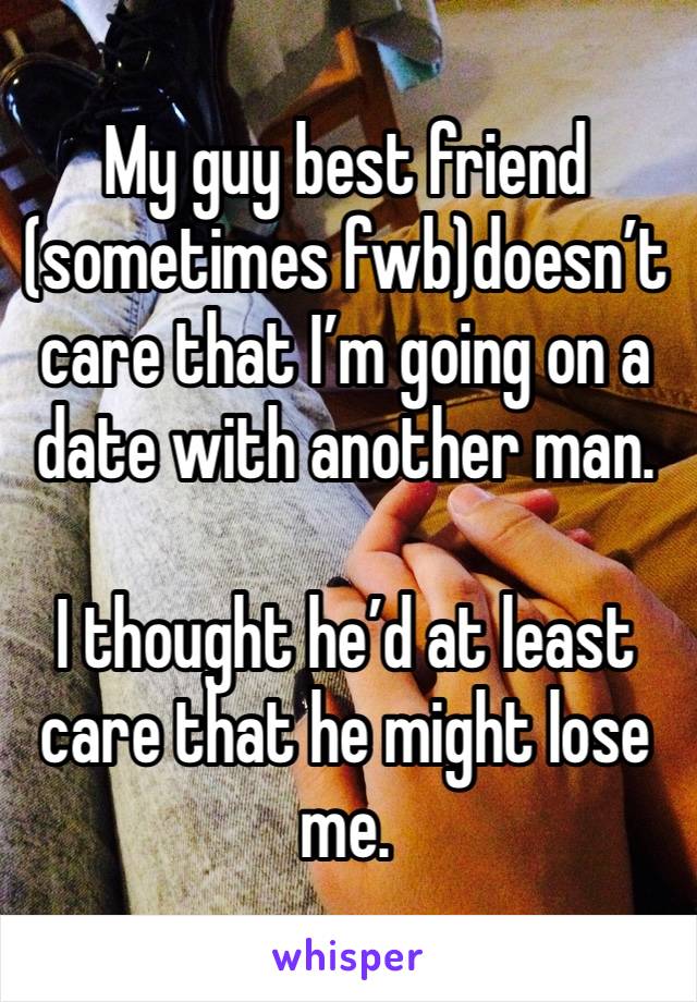 My guy best friend (sometimes fwb)doesn’t care that I’m going on a date with another man. 

I thought he’d at least care that he might lose me. 