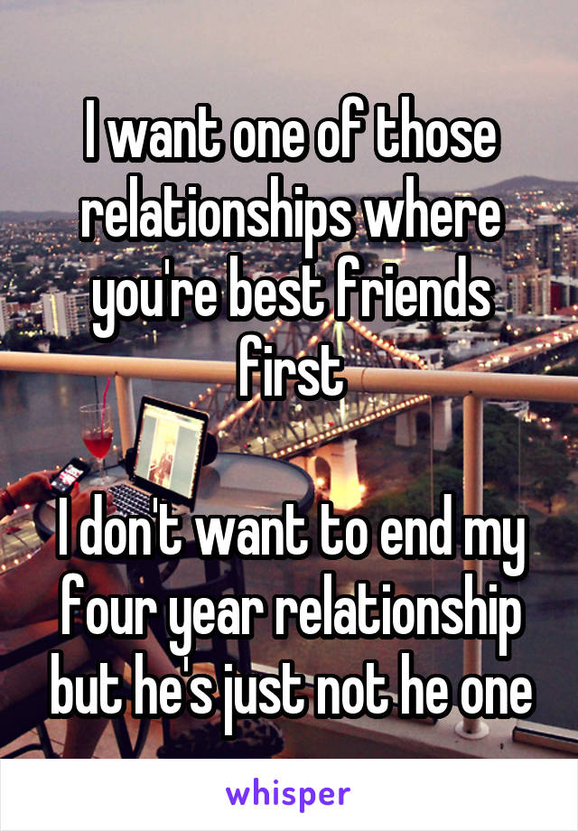 I want one of those relationships where you're best friends first

I don't want to end my four year relationship but he's just not he one